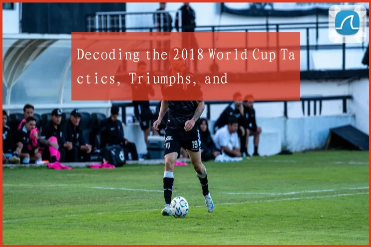 Decoding the 2018 World Cup Tactics, Triumphs, and