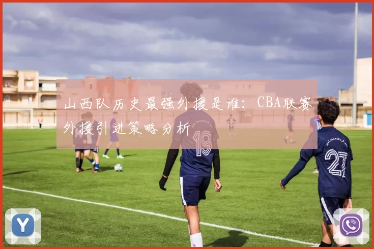 山西队历史最强外援是谁:CBA联赛外援引进策略分析