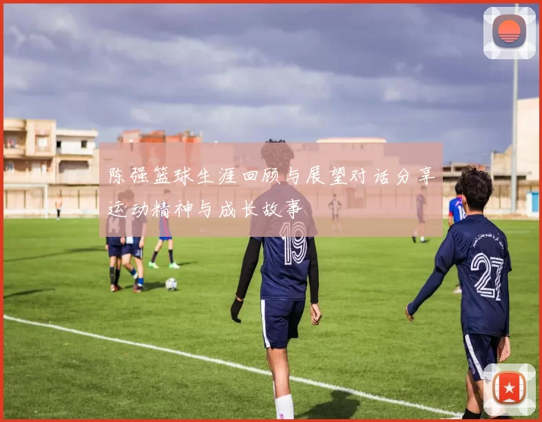陈强篮球生涯回顾与展望对话分享运动精神与成长故事