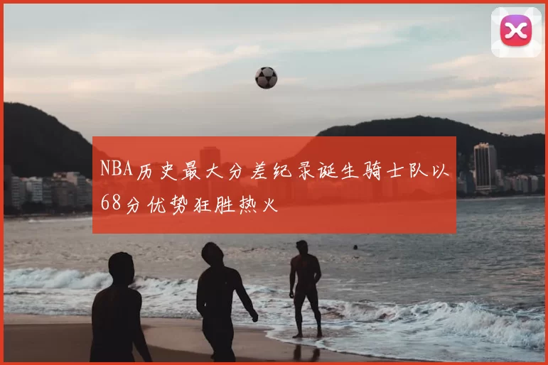 NBA历史最大分差纪录诞生骑士队以68分优势狂胜热火