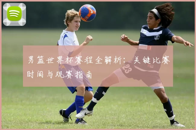 男篮世界杯赛程全解析：关键比赛时间与观赛指南