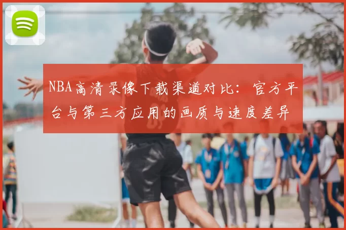 NBA高清录像下载渠道对比:官方平台与第三方应用的画质与速度差异