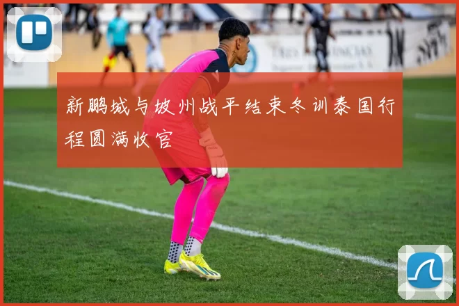 新鹏城与坡州战平结束冬训泰国行程圆满收官