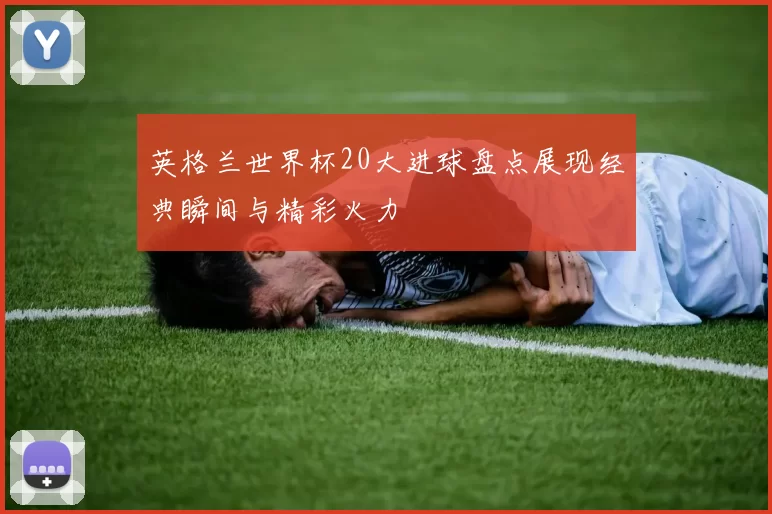 英格兰世界杯20大进球盘点展现经典瞬间与精彩火力