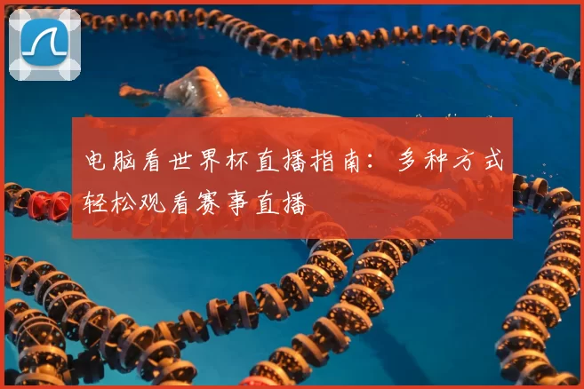 电脑看世界杯直播指南:多种方式轻松观看赛事直播