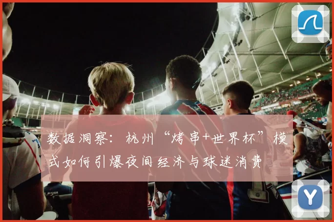 数据洞察:杭州“烤串+世界杯”模式如何引爆夜间经济与球迷消费