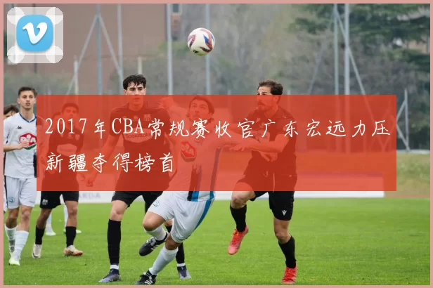2017年CBA常规赛收官广东宏远力压新疆夺得榜首