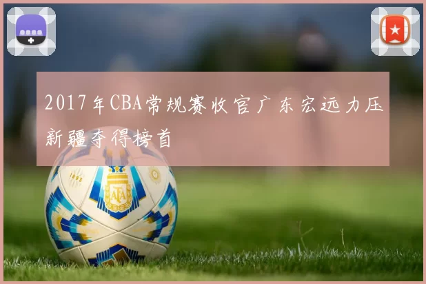 2017年CBA常规赛收官广东宏远力压新疆夺得榜首