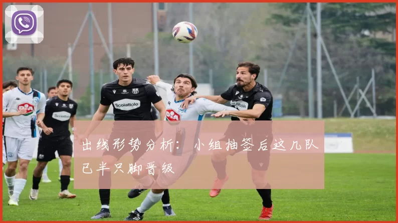 出线形势分析：小组抽签后这几队已半只脚晋级