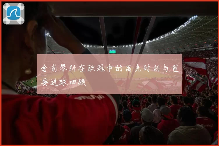 舍甫琴科在欧冠中的高光时刻与重要进球回顾