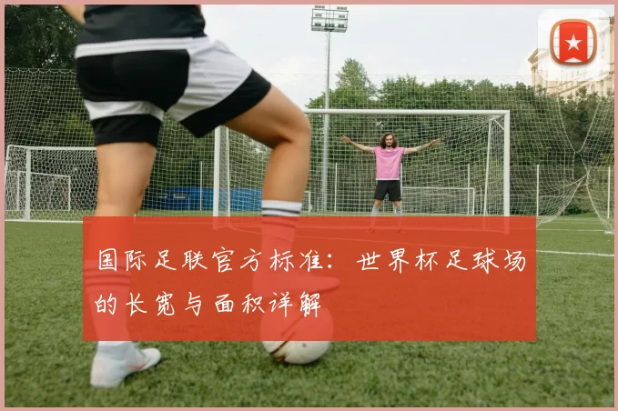国际足联官方标准:世界杯足球场的长宽与面积详解