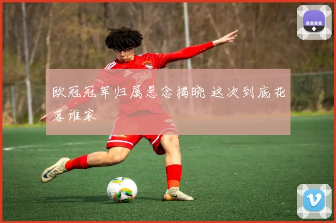 欧冠冠军归属悬念揭晓 这次到底花落谁家