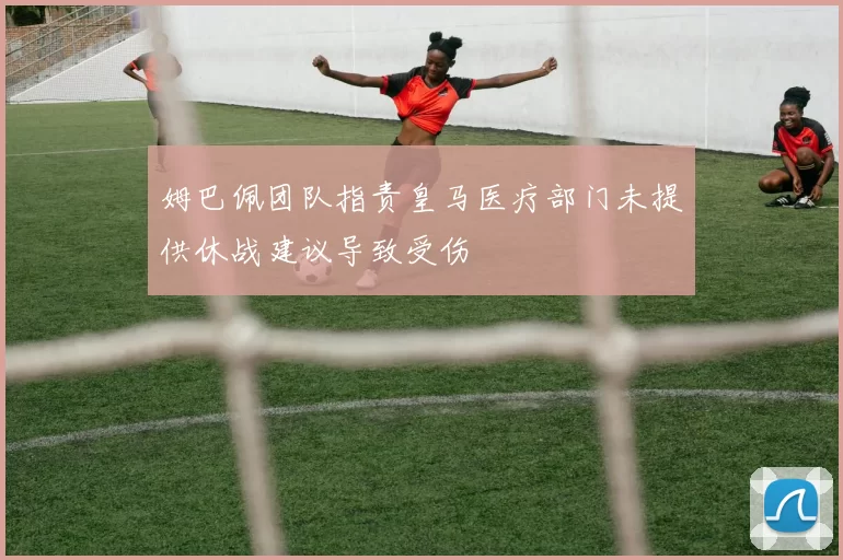 姆巴佩团队指责皇马医疗部门未提供休战建议导致受伤
