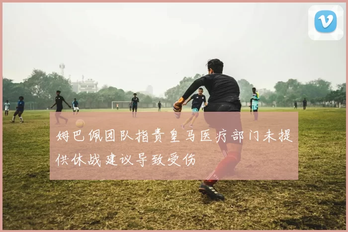 姆巴佩团队指责皇马医疗部门未提供休战建议导致受伤