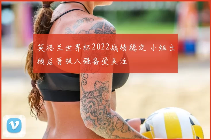 英格兰世界杯2022战绩稳定 小组出线后晋级八强备受关注