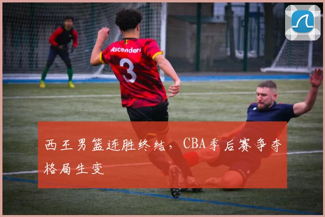 西王男篮连胜终结,CBA季后赛争夺格局生变