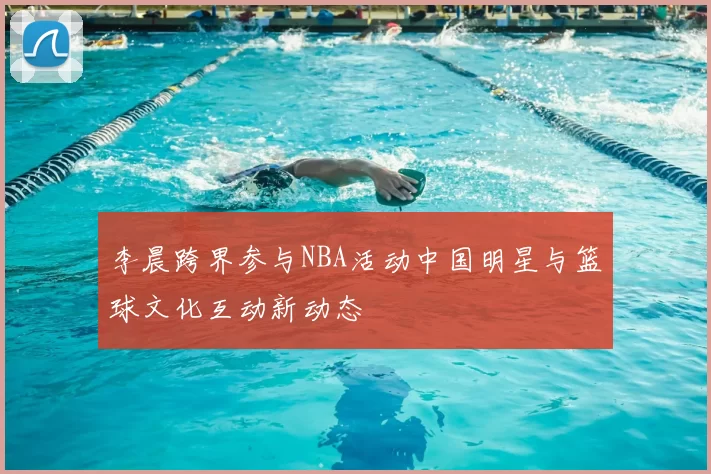 李晨跨界参与NBA活动中国明星与篮球文化互动新动态