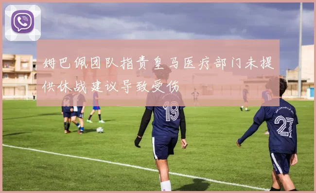 姆巴佩团队指责皇马医疗部门未提供休战建议导致受伤