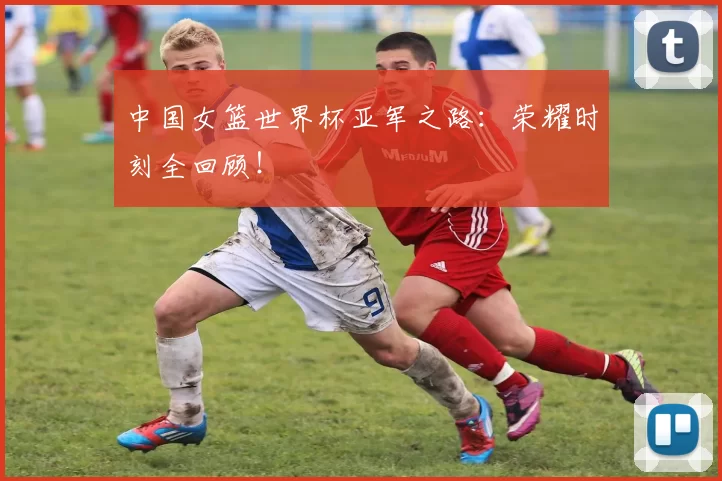 中国女篮世界杯亚军之路：荣耀时刻全回顾！