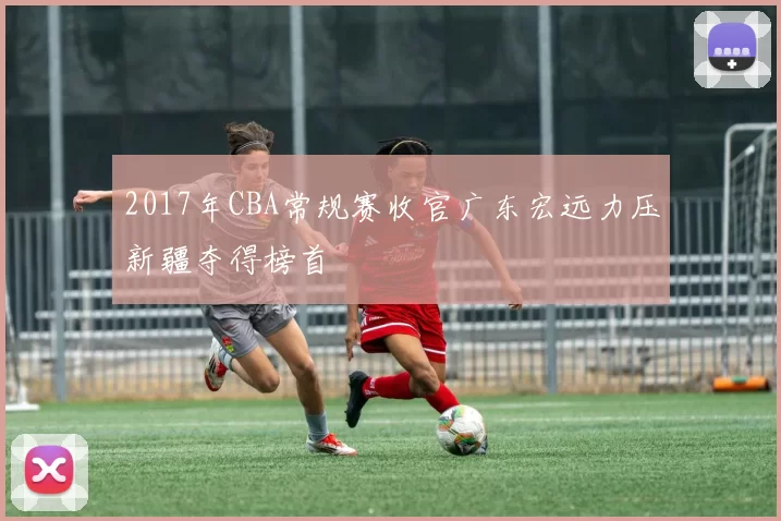 2017年CBA常规赛收官广东宏远力压新疆夺得榜首