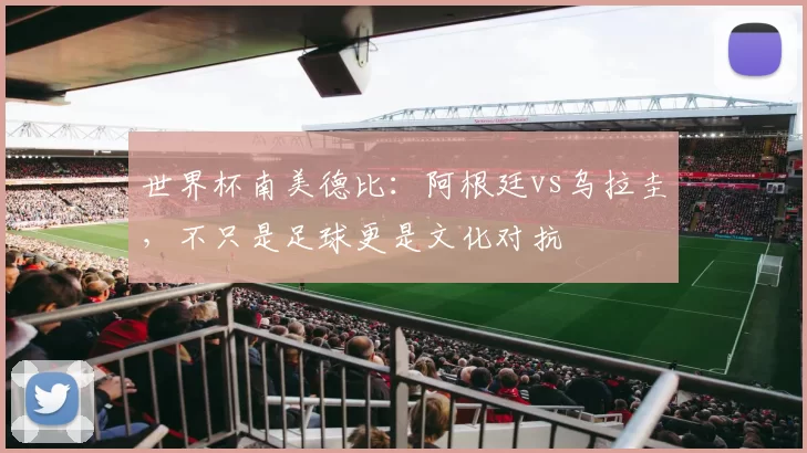 世界杯南美德比：阿根廷vs乌拉圭，不只是足球更是文化对抗