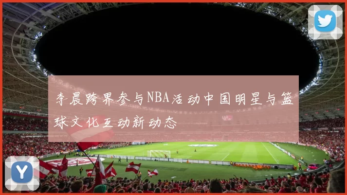 李晨跨界参与NBA活动中国明星与篮球文化互动新动态