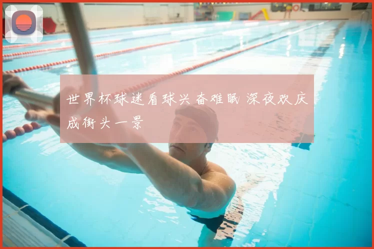 世界杯球迷看球兴奋难眠 深夜欢庆成街头一景