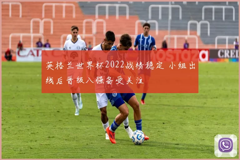英格兰世界杯2022战绩稳定 小组出线后晋级八强备受关注