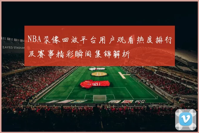 NBA录像回放平台用户观看热度排行及赛事精彩瞬间集锦解析