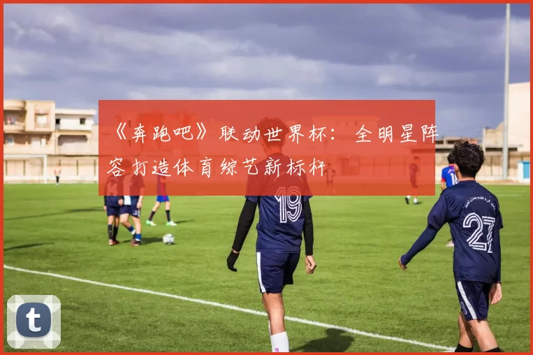 《奔跑吧》联动世界杯:全明星阵容打造体育综艺新标杆