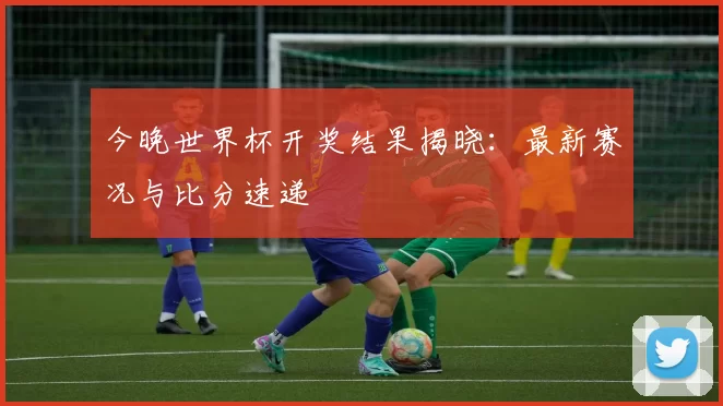 今晚世界杯开奖结果揭晓:最新赛况与比分速递