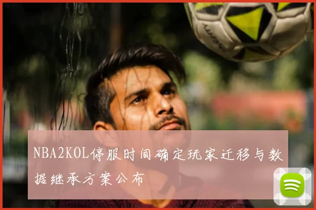 NBA2KOL停服时间确定玩家迁移与数据继承方案公布