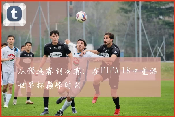 从预选赛到决赛:在FIFA 18中重温世界杯巅峰时刻