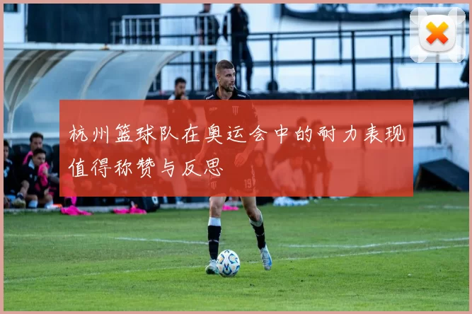 杭州篮球队在奥运会中的耐力表现值得称赞与反思