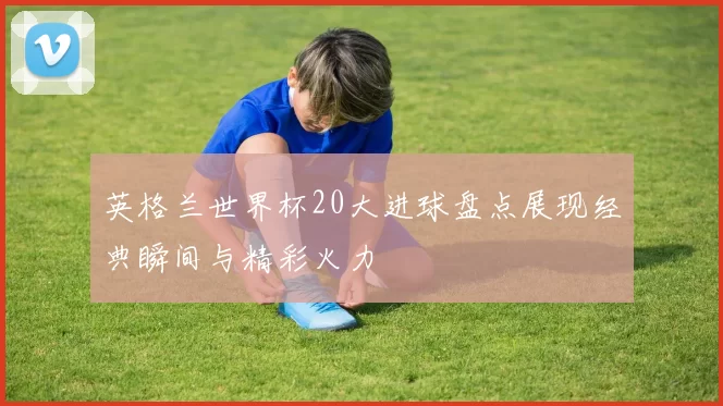 英格兰世界杯20大进球盘点展现经典瞬间与精彩火力