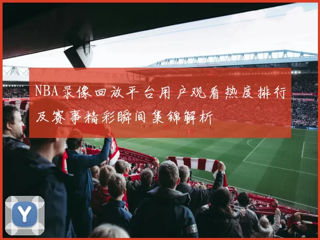 NBA录像回放平台用户观看热度排行及赛事精彩瞬间集锦解析