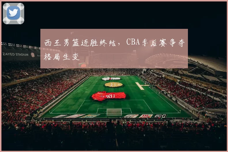 西王男篮连胜终结，CBA季后赛争夺格局生变