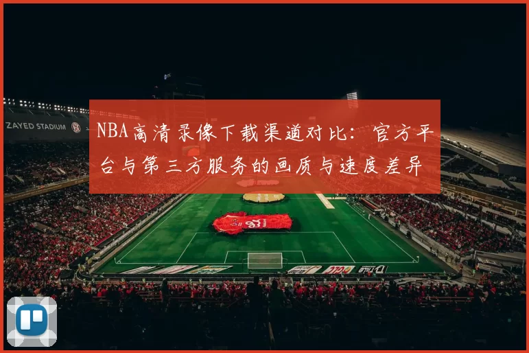 NBA高清录像下载渠道对比:官方平台与第三方服务的画质与速度差异