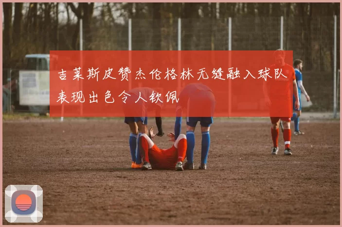 吉莱斯皮赞杰伦格林无缝融入球队表现出色令人钦佩