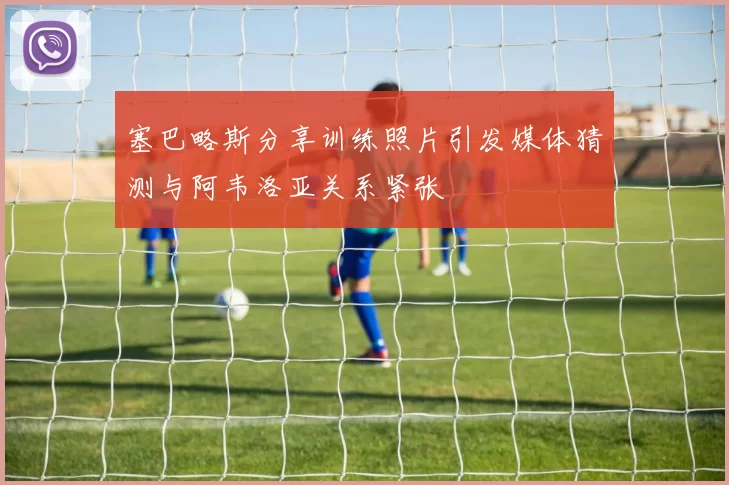 塞巴略斯分享训练照片引发媒体猜测与阿韦洛亚关系紧张