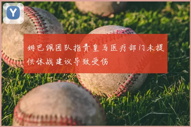 姆巴佩团队指责皇马医疗部门未提供休战建议导致受伤