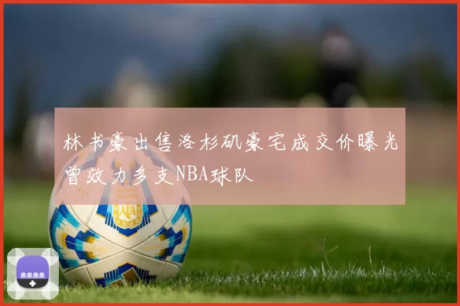 林书豪出售洛杉矶豪宅成交价曝光曾效力多支NBA球队