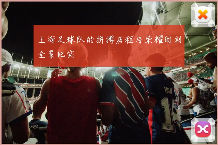 上海足球队的拼搏历程与荣耀时刻全景纪实