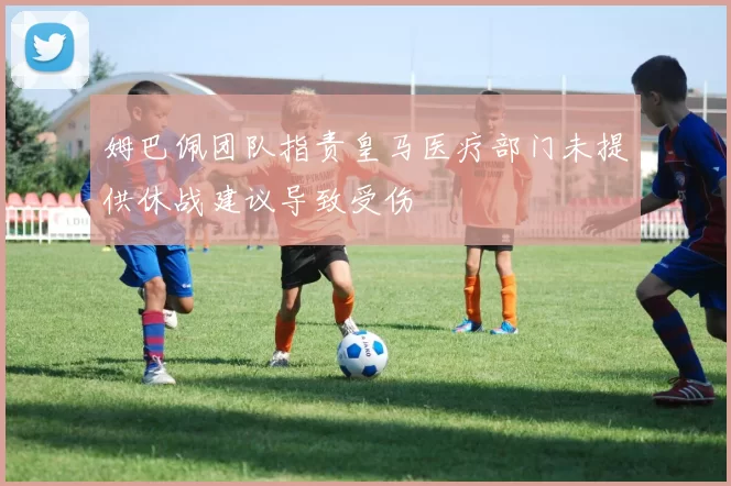 姆巴佩团队指责皇马医疗部门未提供休战建议导致受伤