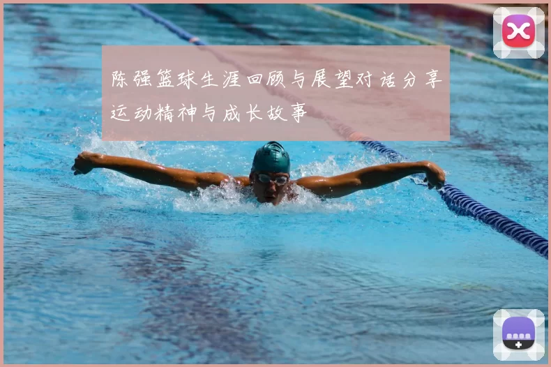 陈强篮球生涯回顾与展望对话分享运动精神与成长故事