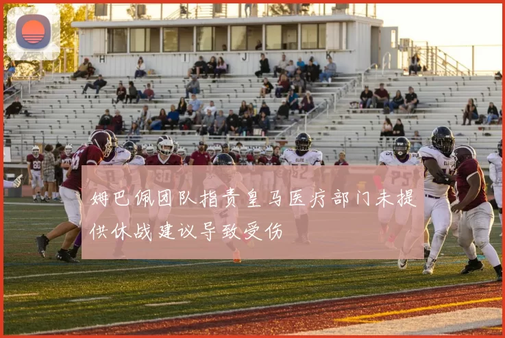 姆巴佩团队指责皇马医疗部门未提供休战建议导致受伤