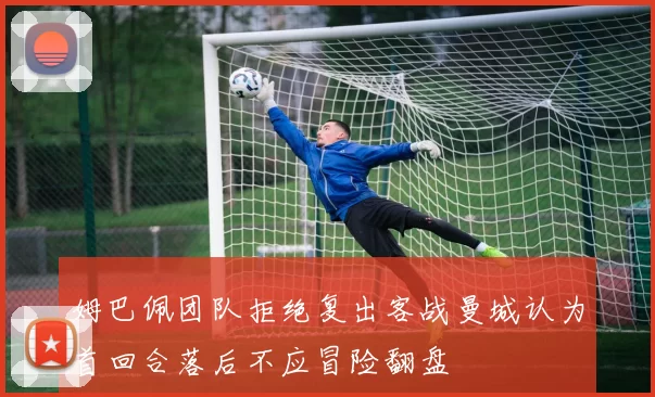 姆巴佩团队拒绝复出客战曼城认为首回合落后不应冒险翻盘